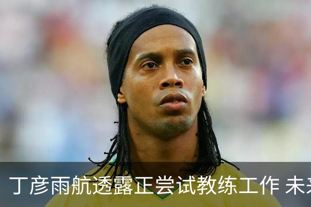 丁彦雨航透露正尝试教练工作 未来或投身青少年篮球事业