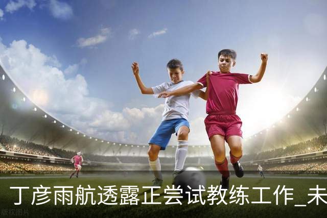 丁彦雨航透露正尝试教练工作 未来或投身青少年篮球事业
