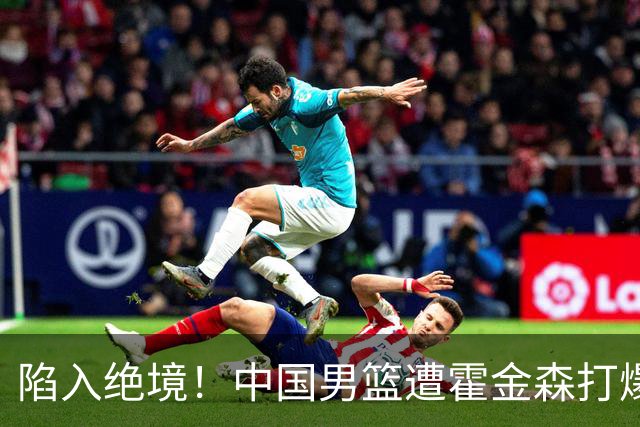陷入绝境！中国男篮遭霍金森打爆 末轮不胜将无缘世界杯